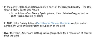 • In the early 1800s, four nations claimed parts of the Oregon Country – the U.S.,
Great Britain, Spain, and Russia
- In the Adams-Onis Treaty, Spain gave up their claim to Oregon, and in
1824 Russia gave up its claim
• In 1819, John Quincy Adams (Secretary of State at the time) worked out an
agreement with Britain for joint occupation of the area
• Over the years, Americans settling in Oregon pushed for a resolution of control
over the area
 