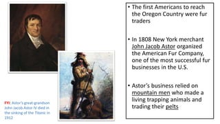 • The first Americans to reach
the Oregon Country were fur
traders
• In 1808 New York merchant
John Jacob Astor organized
the American Fur Company,
one of the most successful fur
businesses in the U.S.
• Astor’s business relied on
mountain men who made a
living trapping animals and
trading their pelts
FYI: Astor’s great-grandson
John Jacob Astor IV died in
the sinking of the Titanic in
1912
 