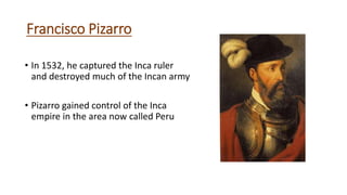 Francisco Pizarro
• In 1532, he captured the Inca ruler
and destroyed much of the Incan army
• Pizarro gained control of the Inca
empire in the area now called Peru
 