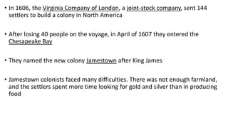 • In 1606, the Virginia Company of London, a joint-stock company, sent 144
settlers to build a colony in North America
• After losing 40 people on the voyage, in April of 1607 they entered the
Chesapeake Bay
• They named the new colony Jamestown after King James
• Jamestown colonists faced many difficulties. There was not enough farmland,
and the settlers spent more time looking for gold and silver than in producing
food
 