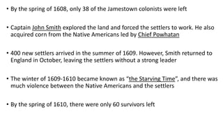 • By the spring of 1608, only 38 of the Jamestown colonists were left
• Captain John Smith explored the land and forced the settlers to work. He also
acquired corn from the Native Americans led by Chief Powhatan
• 400 new settlers arrived in the summer of 1609. However, Smith returned to
England in October, leaving the settlers without a strong leader
• The winter of 1609-1610 became known as “the Starving Time”, and there was
much violence between the Native Americans and the settlers
• By the spring of 1610, there were only 60 survivors left
 
