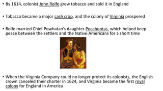• By 1614, colonist John Rolfe grew tobacco and sold it in England
• Tobacco became a major cash crop, and the colony of Virginia prospered
• Rolfe married Chief Powhatan’s daughter Pocahontas, which helped keep
peace between the settlers and the Native Americans for a short time
• When the Virginia Company could no longer protect its colonists, the English
crown canceled their charter in 1624, and Virginia became the first royal
colony for England in America
 