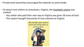 • Private land ownership encouraged the colonists to work harder
• To attract new settlers to Jamestown, Virginia, the headright system was
created.
- Any settler who paid their own way to Virginia was given 50 acres of land
- This system brought thousands of new colonists to Virginia
 