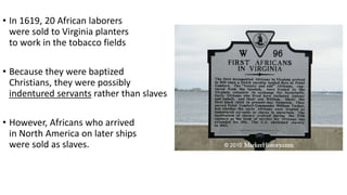 • In 1619, 20 African laborers
were sold to Virginia planters
to work in the tobacco fields
• Because they were baptized
Christians, they were possibly
indentured servants rather than slaves
• However, Africans who arrived
in North America on later ships
were sold as slaves.
 