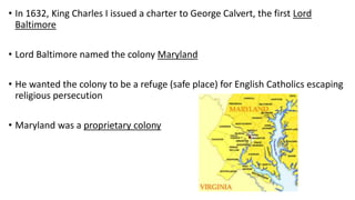 • In 1632, King Charles I issued a charter to George Calvert, the first Lord
Baltimore
• Lord Baltimore named the colony Maryland
• He wanted the colony to be a refuge (safe place) for English Catholics escaping
religious persecution
• Maryland was a proprietary colony
 