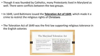• Though it was founded by Catholics, many Protestants lived in Maryland as
well. There were conflicts between the two groups.
• In 1649, Lord Baltimore issued the Toleration Act of 1649, which made it a
crime to restrict the religious rights of Christians
• The Toleration Act of 1649 was the first law supporting religious tolerance in
the English colonies
 