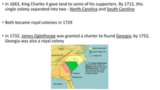 • In 1663, King Charles II gave land to some of his supporters. By 1712, this
single colony separated into two - North Carolina and South Carolina
• Both became royal colonies in 1729
• In 1732, James Oglethorpe was granted a charter to found Georgia; by 1752,
Georgia was also a royal colony
 
