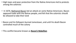 • High taxes and poor protection from the Native Americans led to protests
among the colonists
• In 1676, Nathanial Bacon led an attack on some Native Americans. Bacon
opposed trade with the Native people, and felt that the colonists should
be allowed to take their land
• Bacon and his followers burned Jamestown, and until his death Bacon
controlled much of the colony
• This conflict became known as Bacon’s Rebellion
 
