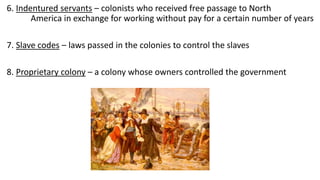6. Indentured servants – colonists who received free passage to North
America in exchange for working without pay for a certain number of years
7. Slave codes – laws passed in the colonies to control the slaves
8. Proprietary colony – a colony whose owners controlled the government
 