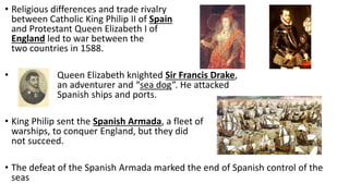 • Religious differences and trade rivalry
between Catholic King Philip II of Spain
and Protestant Queen Elizabeth I of
England led to war between the
two countries in 1588.
• Queen Elizabeth knighted Sir Francis Drake,
an adventurer and “sea dog”. He attacked
Spanish ships and ports.
• King Philip sent the Spanish Armada, a fleet of
warships, to conquer England, but they did
not succeed.
• The defeat of the Spanish Armada marked the end of Spanish control of the
seas
 