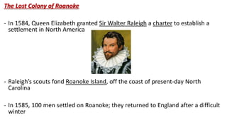 The Lost Colony of Roanoke
- In 1584, Queen Elizabeth granted Sir Walter Raleigh a charter to establish a
settlement in North America
- Raleigh’s scouts fond Roanoke Island, off the coast of present-day North
Carolina
- In 1585, 100 men settled on Roanoke; they returned to England after a difficult
winter
 