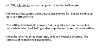 • In 1587, John White led another group of settlers to Roanoke
• White’s granddaughter, Virginia Dare, became the first English child to be
born in North America
• The settlers tried to build a colony, but the quickly ran low on supplies.
John White sailed back to England for supplies and to recruit more settlers
• When he returned three years later, he found Roanoke deserted. The
colonists of Roanoke had disappeared.
 