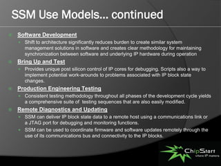 SSM Use Models… continued
   Software Development
     Shift to architecture significantly reduces burden to create similar system
       management solutions in software and creates clear methodology for maintaining
       synchronization between software and underlying IP hardware during operation
   Bring Up and Test
     Provides unique post silicon control of IP cores for debugging. Scripts also a way to
       implement potential work-arounds to problems associated with IP block state
       changes.
   Production Engineering Testing
     Consistent testing methodology throughout all phases of the development cycle yields
       a comprehensive suite of testing sequences that are also easily modified.
   Remote Diagnostics and Updating
     SSM can deliver IP block state data to a remote host using a communications link or
      a JTAG port for debugging and monitoring functions.
     SSM can be used to coordinate firmware and software updates remotely through the
      use of its communications bus and connectivity to the IP blocks.
          
 