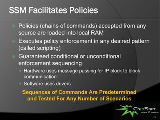 SSM Facilitates Policies
   Policies (chains of commands) accepted from any
    source are loaded into local RAM
   Executes policy enforcement in any desired pattern
    (called scripting)
   Guaranteed conditional or unconditional
    enforcement sequencing
     Hardware uses message passing for IP block to block
      communication
     Software uses drivers
     Sequences of Commands Are Predetermined
      and Tested For Any Number of Scenarios


                                                            15
 