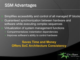 SSM Advantages

   Simplifies accessibility and control of all managed IP blocks
   Guaranteed synchronization between hardware and
    software while executing complex sequences
   Virtualization of system management functions
     Compartmentalizes instantiation dependencies
     Improves software’s ability to control hardware


                 Saves Time and Money
          Offers SoC Architecture Consistency


                                                              17
 
