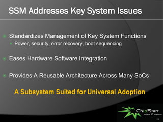 SSM Addresses Key System Issues

   Standardizes Management of Key System Functions
     Power, security, error recovery, boot sequencing


   Eases Hardware Software Integration

   Provides A Reusable Architecture Across Many SoCs

      A Subsystem Suited for Universal Adoption



                                                         19
 