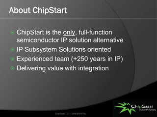 About ChipStart

 ChipStart is the only, full-function
  semiconductor IP solution alternative
 IP Subsystem Solutions oriented
 Experienced team (+250 years in IP)
 Delivering value with integration




               ChipStart LLC - CONFIDENTIAL
 