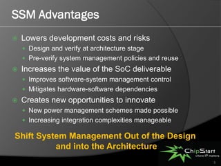 SSM Advantages
   Lowers development costs and risks
     Design and verify at architecture stage
     Pre-verify system management policies and reuse
   Increases the value of the SoC deliverable
     Improves software-system management control
     Mitigates hardware-software dependencies
   Creates new opportunities to innovate
     New power management schemes made possible
     Increasing integration complexities manageable

Shift System Management Out of the Design
          and into the Architecture
                                                        5
 