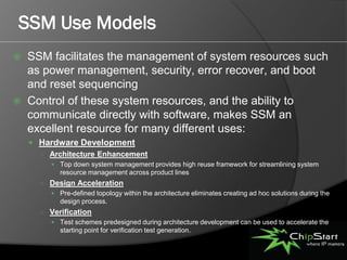 SSM Use Models
   SSM facilitates the management of system resources such
    as power management, security, error recover, and boot
    and reset sequencing
   Control of these system resources, and the ability to
    communicate directly with software, makes SSM an
    excellent resource for many different uses:
     Hardware Development
      ○ Architecture Enhancement
          Top down system management provides high reuse framework for streamlining system
            resource management across product lines
      ○ Design Acceleration
          Pre-defined topology within the architecture eliminates creating ad hoc solutions during the
            design process.
      ○ Verification
          Test schemes predesigned during architecture development can be used to accelerate the
            starting point for verification test generation.
 
