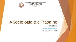 A Sociologia e o Trabalho
Rafael Barros
rafael.barros@ufrgs.br
Canoas, abril de 2015.
 