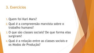 3. Exercícios
1. Quem foi Karl Marx?
2. Qual é a compreensão marxista sobre o
trabalho humano?
3. O que são classes sociais? De que forma elas
surgiram?
4. Qual é a relação entre as classes sociais e
os Modos de Produção?
 