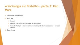 A Sociologia e o Trabalho – parte 3: Karl
Marx
1. Atividade no caderno
2. Karl Marx
1. Biografia
2. Trabalho: conceito e características no capitalismo
3. Modos de Produção e Classes sociais: meios de produção, luta de classes e força de
trabalho
3. Exercícios
 