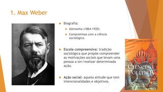 1. Max Weber
 Biografia:
 Alemanha (1864-1920)
 Compromisso com a ciência
sociológica.
 Escola compreensiva: tradição
sociológica que propõe compreender
as motivações sociais que levam uma
pessoa a ter/realizar determinada
ação.
 Ação social: aquela atitude que tem
intencionalidades e objetivos.
 