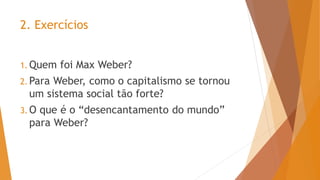 2. Exercícios
1. Quem foi Max Weber?
2. Para Weber, como o capitalismo se tornou
um sistema social tão forte?
3. O que é o “desencantamento do mundo”
para Weber?
 