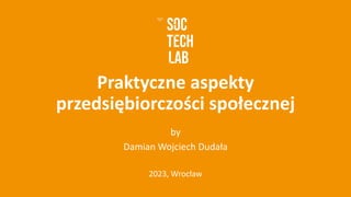 Praktyczne aspekty
przedsiębiorczości społecznej
by
Damian Wojciech Dudała
2023, Wrocław
 