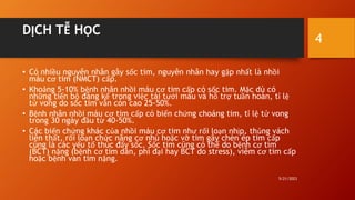 DỊCH TỄ HỌC
• Có nhiều nguyên nhân gây sốc tim, nguyên nhân hay gặp nhất là nhồi
máu cơ tim (NMCT) cấp.
• Khoảng 5-10% bệnh nhân nhồi máu cơ tim cấp có sốc tim. Mặc dù có
những tiến bộ đáng kể trong việc tái tưới máu và hỗ trợ tuần hoàn, tỉ lệ
tử vong do sốc tim vẫn còn cao 25-50%.
• Bệnh nhân nhồi máu cơ tim cấp có biến chứng choáng tim, tỉ lệ tử vong
trong 30 ngày đầu từ 40-50%.
• Các biến chứng khác của nhồi máu cơ tim như rối loạn nhịp, thủng vách
liên thất, rối loạn chức năng cơ nhú hoặc vỡ tim gây chèn ép tim cấp
cũng là các yếu tố thúc đẩy sốc. Sốc tim cũng có thể do bệnh cơ tim
(BCT) nặng (bệnh cơ tim dãn, phì đại hay BCT do stress), viêm cơ tim cấp
hoặc bệnh van tim nặng.
5/21/2023
4
 