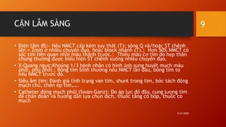 CẬN LÂM SÀNG
• Điện tâm đồ:- Nếu NMCT cấp kèm suy thất (T): sóng Q và/hoặc ST chênh
lên > 2mm ở nhiều chuyển đạo, hoặc block nhánh (T).; Hơn 50% NMCT có
sốc tim liên quan nhồi máu thành trước.; Thiếu máu cơ tim do hẹp thân
chung thường được biểu hiện ST chênh xuống nhiều chuyển đạo.
• X-Quang ngực:Khoảng 1/3 bệnh nhân có hình ảnh sung huyết mạch máu
phổi, phù phổi.; Bóng tim bình thường nếu NMCT lần đầu, bóng tim to
nếu NMCT trước đó.
• Siêu âm tim: Đánh giá tình trạng van tim, shunt trong tim, bóc tách động
mạch chủ, chèn ép tim,….
• Catheter động mạch phổi (Swan-Ganz): Đo áp lực đổ đầy, cung lượng tim
để chẩn đoán và hướng dẫn lựa chọn dịch, thuốc tăng co bóp, thuốc co
mạch
5/21/2023
9
 
