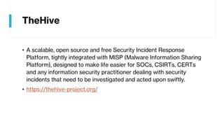 TheHive
• A scalable, open source and free Security Incident Response
Platform, tightly integrated with MISP (Malware Information Sharing
Platform), designed to make life easier for SOCs, CSIRTs, CERTs
and any information security practitioner dealing with security
incidents that need to be investigated and acted upon swiftly.
• https://thehive-project.org/
 