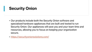Security Onion
• Our products include both the Security Onion software and
specialized hardware appliances that are built and tested to run
Security Onion. Our appliances will save you and your team time and
resources, allowing you to focus on keeping your organization
secure.
• https://securityonionsolutions.com/
 