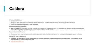 Caldera
What does CALDERA do?
• CALDERA helps cybersecurity professionals reduce the amount of time and resources needed for routine cybersecurity testing.
• CALDERA empowers cyber teams in three main ways:
Autonomous Adversary Emulation
• With CALDERA, your cyber team can build a specific threat (adversary) profile and launch it in a network to see where you may be susceptible. This
helps with testing defenses and training blue teams on how to detect specific threats.
Autonomous Incident Response
• Enables your team to perform automated incident response on a given host, allowing them to find new ways to identify and respond to threats.
Manual Red-Team Engagements
• Helps your red team perform manual assessments with computer assistance by augmenting existing offensive toolsets. The framework can be
extended with any custom tools you may have.
• https://caldera.mitre.org/
 