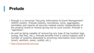 Prelude
• Prelude is a Universal "Security Information & Event Management"
(SIEM) system. Prelude collects, normalizes, sorts, aggregates,
correlates and reports all security-related events independently of
the product brand or license giving rise to such events; Prelude is
"agentless".
• As well as being capable of recovering any type of log (system logs,
syslog, flat files, etc.), Prelude benefits from a native support with a
number of systems dedicated to enriching information even further
(snort, samhain, ossec, auditd, etc.).
• https://www.prelude-siem.org/
 