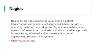 Nagios
• Nagios XI provides monitoring of all mission-critical
infrastructure components including applications, services,
operating systems, network protocols, systems metrics, and
network infrastructure. Hundreds of third-party addons provide
for monitoring of virtually all in-house and external
applications, services, and systems.
• https://www.nagios.org/
 