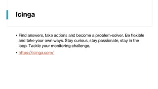 Icinga
• Find answers, take actions and become a problem-solver. Be flexible
and take your own ways. Stay curious, stay passionate, stay in the
loop. Tackle your monitoring challenge.
• https://icinga.com/
 