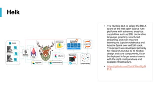 Helk
• The Hunting ELK or simply the HELK
is one of the first open source hunt
platforms with advanced analytics
capabilities such as SQL declarative
language, graphing, structured
streaming, and even machine
learning via Jupyter notebooks and
Apache Spark over an ELK stack.
This project was developed primarily
for research, but due to its flexible
design and core components, it can
be deployed in larger environments
with the right configurations and
scalable infrastructure.
• https://github.com/Cyb3rWard0g/H
ELK
 
