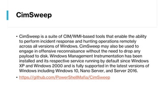 CimSweep
• CimSweep is a suite of CIM/WMI-based tools that enable the ability
to perform incident response and hunting operations remotely
across all versions of Windows. CimSweep may also be used to
engage in offensive reconnaisance without the need to drop any
payload to disk. Windows Management Instrumentation has been
installed and its respective service running by default since Windows
XP and Windows 2000 and is fully supported in the latest versions of
Windows including Windows 10, Nano Server, and Server 2016.
• https://github.com/PowerShellMafia/CimSweep
 