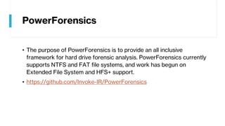 PowerForensics
• The purpose of PowerForensics is to provide an all inclusive
framework for hard drive forensic analysis. PowerForensics currently
supports NTFS and FAT file systems, and work has begun on
Extended File System and HFS+ support.
• https://github.com/Invoke-IR/PowerForensics
 