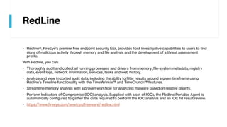 RedLine
• Redline®, FireEye's premier free endpoint security tool, provides host investigative capabilities to users to find
signs of malicious activity through memory and file analysis and the development of a threat assessment
profile.
With Redline, you can:
• Thoroughly audit and collect all running processes and drivers from memory, file-system metadata, registry
data, event logs, network information, services, tasks and web history.
• Analyze and view imported audit data, including the ability to filter results around a given timeframe using
Redline’s Timeline functionality with the TimeWrinkle™ and TimeCrunch™ features.
• Streamline memory analysis with a proven workflow for analyzing malware based on relative priority.
• Perform Indicators of Compromise (IOC) analysis. Supplied with a set of IOCs, the Redline Portable Agent is
automatically configured to gather the data required to perform the IOC analysis and an IOC hit result review.
• https://www.fireeye.com/services/freeware/redline.html
 