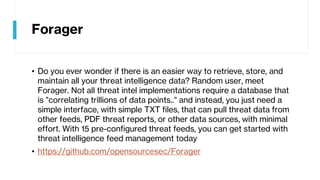 Forager
• Do you ever wonder if there is an easier way to retrieve, store, and
maintain all your threat intelligence data? Random user, meet
Forager. Not all threat intel implementations require a database that
is "correlating trillions of data points.." and instead, you just need a
simple interface, with simple TXT files, that can pull threat data from
other feeds, PDF threat reports, or other data sources, with minimal
effort. With 15 pre-configured threat feeds, you can get started with
threat intelligence feed management today
• https://github.com/opensourcesec/Forager
 