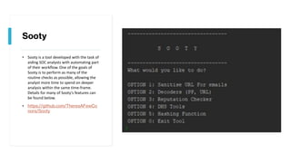 Sooty
• Sooty is a tool developed with the task of
aiding SOC analysts with automating part
of their workflow. One of the goals of
Sooty is to perform as many of the
routine checks as possible, allowing the
analyst more time to spend on deeper
analysis within the same time-frame.
Details for many of Sooty's features can
be found below.
• https://github.com/TheresAFewCo
nors/Sooty
 