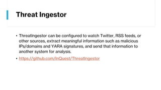 Threat Ingestor
• ThreatIngestor can be configured to watch Twitter, RSS feeds, or
other sources, extract meaningful information such as malicious
IPs/domains and YARA signatures, and send that information to
another system for analysis.
• https://github.com/InQuest/ThreatIngestor
 