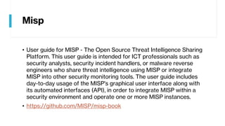 Misp
• User guide for MISP - The Open Source Threat Intelligence Sharing
Platform. This user guide is intended for ICT professionals such as
security analysts, security incident handlers, or malware reverse
engineers who share threat intelligence using MISP or integrate
MISP into other security monitoring tools. The user guide includes
day-to-day usage of the MISP's graphical user interface along with
its automated interfaces (API), in order to integrate MISP within a
security environment and operate one or more MISP instances.
• https://github.com/MISP/misp-book
 