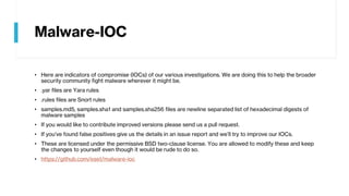 Malware-IOC
• Here are indicators of compromise (IOCs) of our various investigations. We are doing this to help the broader
security community fight malware wherever it might be.
• .yar files are Yara rules
• .rules files are Snort rules
• samples.md5, samples.sha1 and samples.sha256 files are newline separated list of hexadecimal digests of
malware samples
• If you would like to contribute improved versions please send us a pull request.
• If you’ve found false positives give us the details in an issue report and we’ll try to improve our IOCs.
• These are licensed under the permissive BSD two-clause license. You are allowed to modify these and keep
the changes to yourself even though it would be rude to do so.
• https://github.com/eset/malware-ioc
 