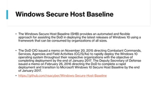 Windows Secure Host Baseline
• The Windows Secure Host Baseline (SHB) provides an automated and flexible
approach for assisting the DoD in deploying the latest releases of Windows 10 using a
framework that can be consumed by organizations of all sizes.
• The DoD CIO issued a memo on November 20, 2015 directing Combatant Commands,
Services, Agencies and Field Activities (CC/S/As) to rapidly deploy the Windows 10
operating system throughout their respective organizations with the objective of
completing deployment by the end of January 2017. The Deputy Secretary of Defense
issued a memo on February 26, 2016 directing the DoD to complete a rapid
deployment and transition to Microsoft Windows 10 Secure Host Baseline by the end
of January 2017.
• https://github.com/nsacyber/Windows-Secure-Host-Baseline
 