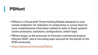 PSHunt
• PSHunt is a Powershell Threat Hunting Module designed to scan
remote endpoints* for indicators of compromise or survey them for
more comprehensive information related to state of those systems
(active processes, autostarts, configurations, and/or logs).
• PSHunt began as the precurser to Infocyte's commercial product,
Infocyte HUNT, and is now being open sourced for the benefit of the
DFIR community.
• https://github.com/Infocyte/PSHunt
 