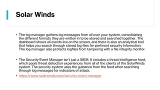 Solar Winds
• The log manager gathers log messages from all over your system, consolidating
the different formats they are written in to be stored and searched together. The
dashboard shows all events live on the screen, and there is also an analytical tool
that helps you search through stored log files for pertinent security information.
The log manager also protects logfiles from tampering with a file integrity monitor.
• The Security Event Manager isn’t just a SIEM. It includes a threat intelligence feed,
which pools threat detection experiences from all of the clients of the SolarWinds
system. The security system uses the guidance from the feed when searching
through log messages for indicators of attack.
• https://www.solarwinds.com/security-event-manager
 