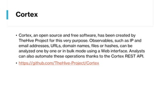 Cortex
• Cortex, an open source and free software, has been created by
TheHive Project for this very purpose. Observables, such as IP and
email addresses, URLs, domain names, files or hashes, can be
analyzed one by one or in bulk mode using a Web interface. Analysts
can also automate these operations thanks to the Cortex REST API.
• https://github.com/TheHive-Project/Cortex
 